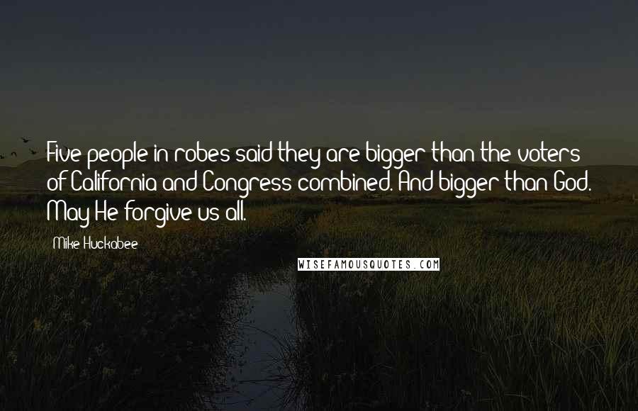 Mike Huckabee Quotes: Five people in robes said they are bigger than the voters of California and Congress combined. And bigger than God. May He forgive us all.