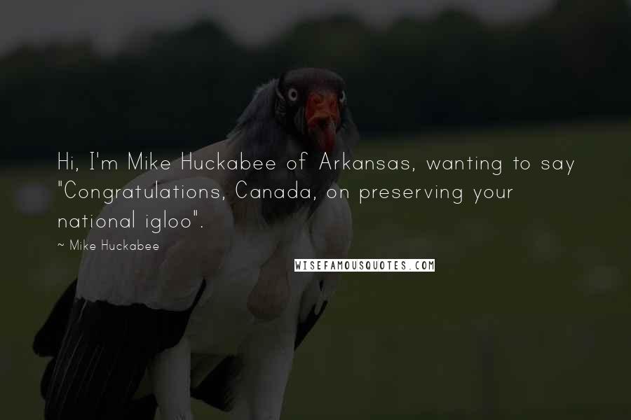 Mike Huckabee Quotes: Hi, I'm Mike Huckabee of Arkansas, wanting to say "Congratulations, Canada, on preserving your national igloo".