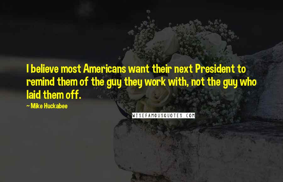 Mike Huckabee Quotes: I believe most Americans want their next President to remind them of the guy they work with, not the guy who laid them off.