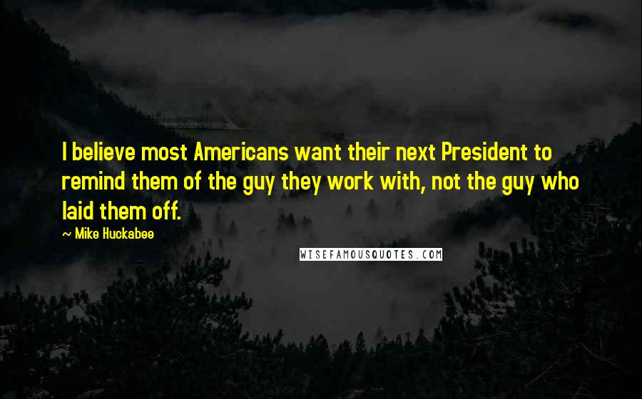 Mike Huckabee Quotes: I believe most Americans want their next President to remind them of the guy they work with, not the guy who laid them off.