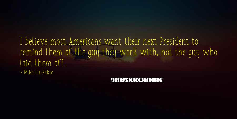 Mike Huckabee Quotes: I believe most Americans want their next President to remind them of the guy they work with, not the guy who laid them off.