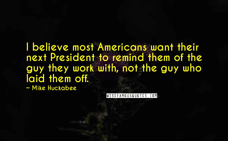 Mike Huckabee Quotes: I believe most Americans want their next President to remind them of the guy they work with, not the guy who laid them off.