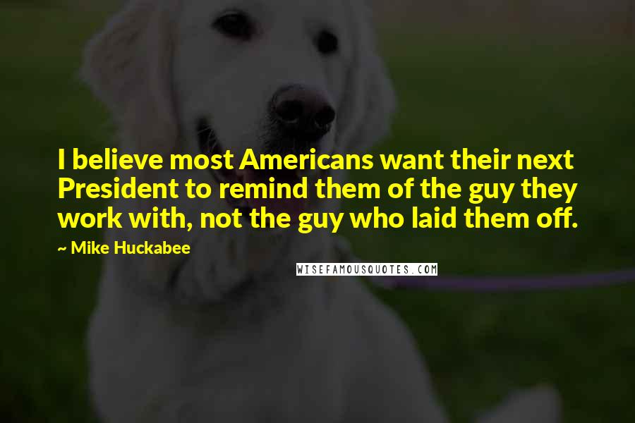 Mike Huckabee Quotes: I believe most Americans want their next President to remind them of the guy they work with, not the guy who laid them off.