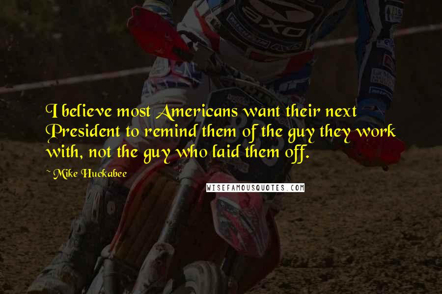 Mike Huckabee Quotes: I believe most Americans want their next President to remind them of the guy they work with, not the guy who laid them off.