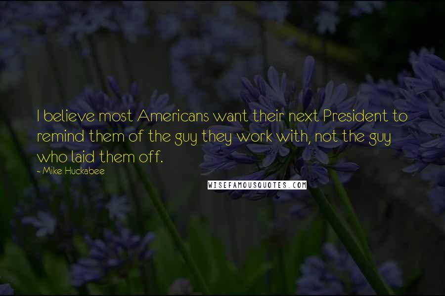 Mike Huckabee Quotes: I believe most Americans want their next President to remind them of the guy they work with, not the guy who laid them off.