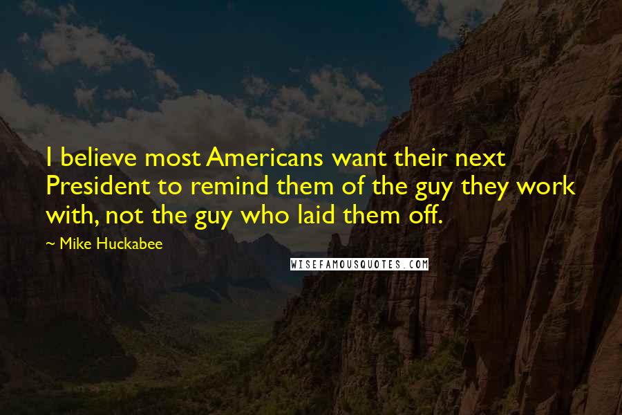 Mike Huckabee Quotes: I believe most Americans want their next President to remind them of the guy they work with, not the guy who laid them off.