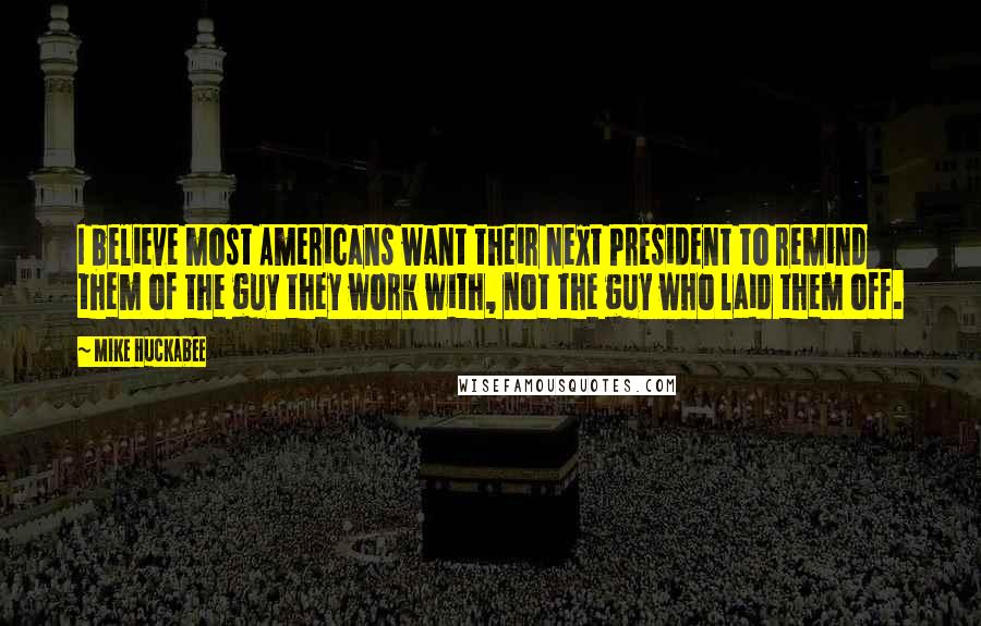 Mike Huckabee Quotes: I believe most Americans want their next President to remind them of the guy they work with, not the guy who laid them off.