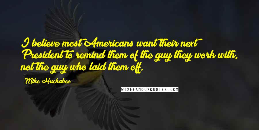 Mike Huckabee Quotes: I believe most Americans want their next President to remind them of the guy they work with, not the guy who laid them off.