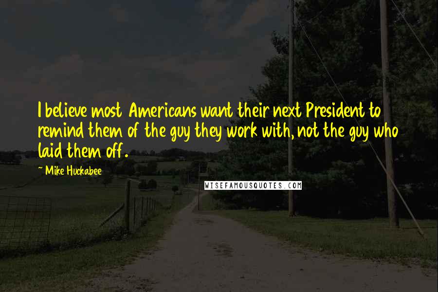 Mike Huckabee Quotes: I believe most Americans want their next President to remind them of the guy they work with, not the guy who laid them off.