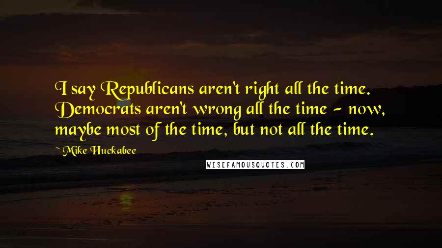 Mike Huckabee Quotes: I say Republicans aren't right all the time. Democrats aren't wrong all the time - now, maybe most of the time, but not all the time.