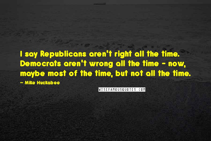 Mike Huckabee Quotes: I say Republicans aren't right all the time. Democrats aren't wrong all the time - now, maybe most of the time, but not all the time.