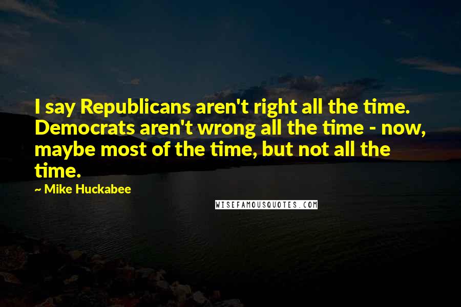 Mike Huckabee Quotes: I say Republicans aren't right all the time. Democrats aren't wrong all the time - now, maybe most of the time, but not all the time.