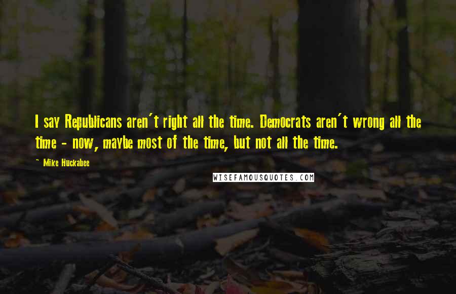 Mike Huckabee Quotes: I say Republicans aren't right all the time. Democrats aren't wrong all the time - now, maybe most of the time, but not all the time.