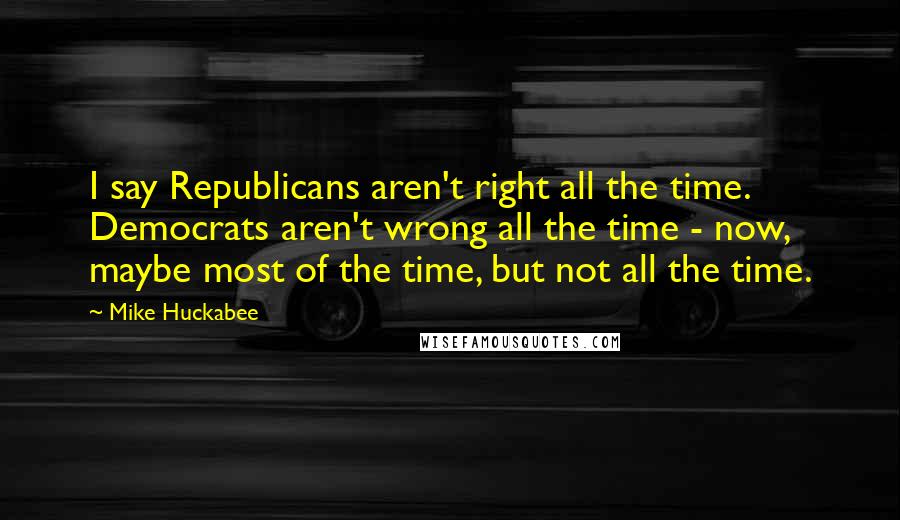 Mike Huckabee Quotes: I say Republicans aren't right all the time. Democrats aren't wrong all the time - now, maybe most of the time, but not all the time.