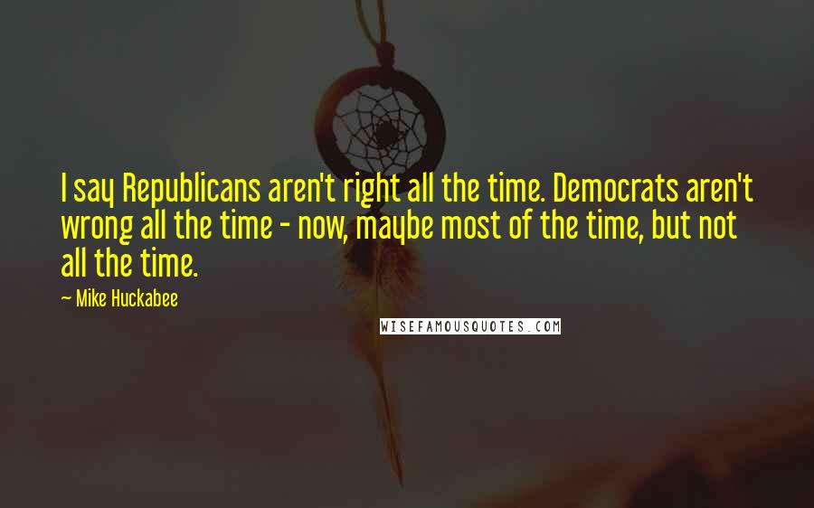 Mike Huckabee Quotes: I say Republicans aren't right all the time. Democrats aren't wrong all the time - now, maybe most of the time, but not all the time.