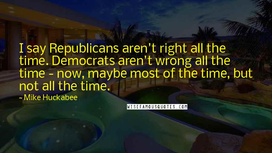 Mike Huckabee Quotes: I say Republicans aren't right all the time. Democrats aren't wrong all the time - now, maybe most of the time, but not all the time.