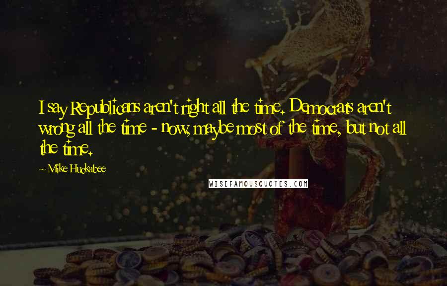 Mike Huckabee Quotes: I say Republicans aren't right all the time. Democrats aren't wrong all the time - now, maybe most of the time, but not all the time.