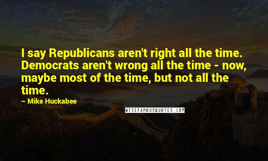 Mike Huckabee Quotes: I say Republicans aren't right all the time. Democrats aren't wrong all the time - now, maybe most of the time, but not all the time.