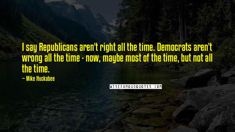 Mike Huckabee Quotes: I say Republicans aren't right all the time. Democrats aren't wrong all the time - now, maybe most of the time, but not all the time.