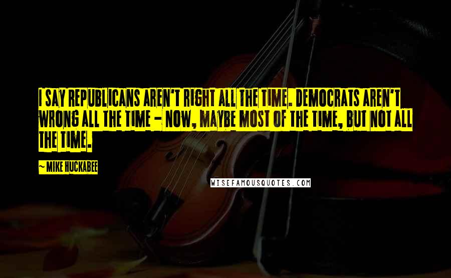 Mike Huckabee Quotes: I say Republicans aren't right all the time. Democrats aren't wrong all the time - now, maybe most of the time, but not all the time.