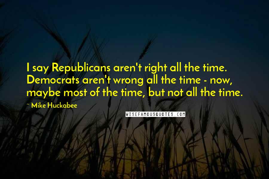 Mike Huckabee Quotes: I say Republicans aren't right all the time. Democrats aren't wrong all the time - now, maybe most of the time, but not all the time.