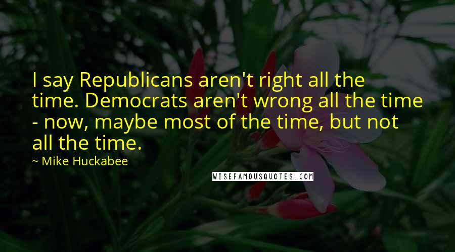 Mike Huckabee Quotes: I say Republicans aren't right all the time. Democrats aren't wrong all the time - now, maybe most of the time, but not all the time.