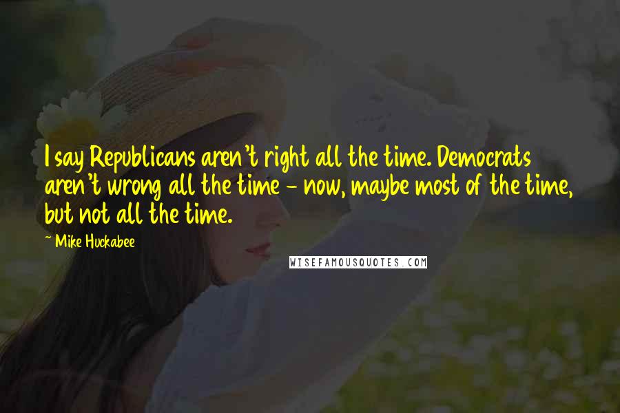 Mike Huckabee Quotes: I say Republicans aren't right all the time. Democrats aren't wrong all the time - now, maybe most of the time, but not all the time.