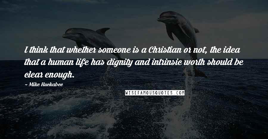 Mike Huckabee Quotes: I think that whether someone is a Christian or not, the idea that a human life has dignity and intrinsic worth should be clear enough.