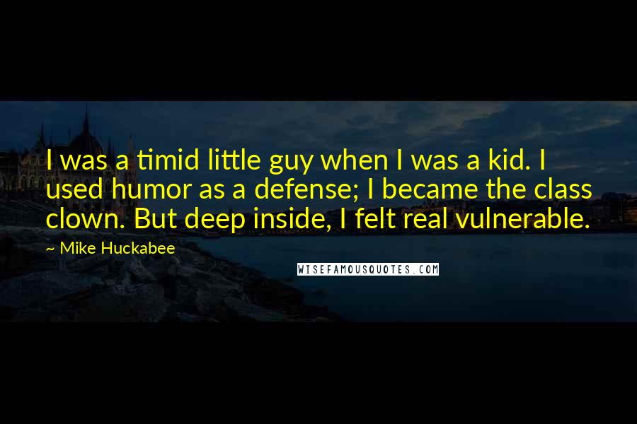 Mike Huckabee Quotes: I was a timid little guy when I was a kid. I used humor as a defense; I became the class clown. But deep inside, I felt real vulnerable.