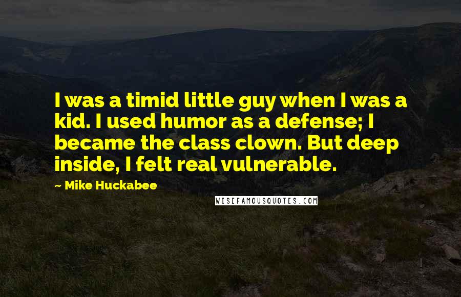 Mike Huckabee Quotes: I was a timid little guy when I was a kid. I used humor as a defense; I became the class clown. But deep inside, I felt real vulnerable.