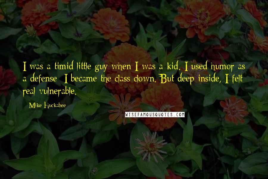 Mike Huckabee Quotes: I was a timid little guy when I was a kid. I used humor as a defense; I became the class clown. But deep inside, I felt real vulnerable.