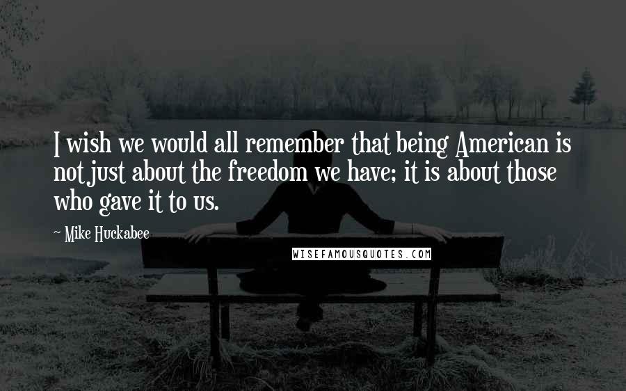 Mike Huckabee Quotes: I wish we would all remember that being American is not just about the freedom we have; it is about those who gave it to us.