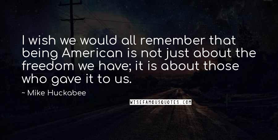 Mike Huckabee Quotes: I wish we would all remember that being American is not just about the freedom we have; it is about those who gave it to us.