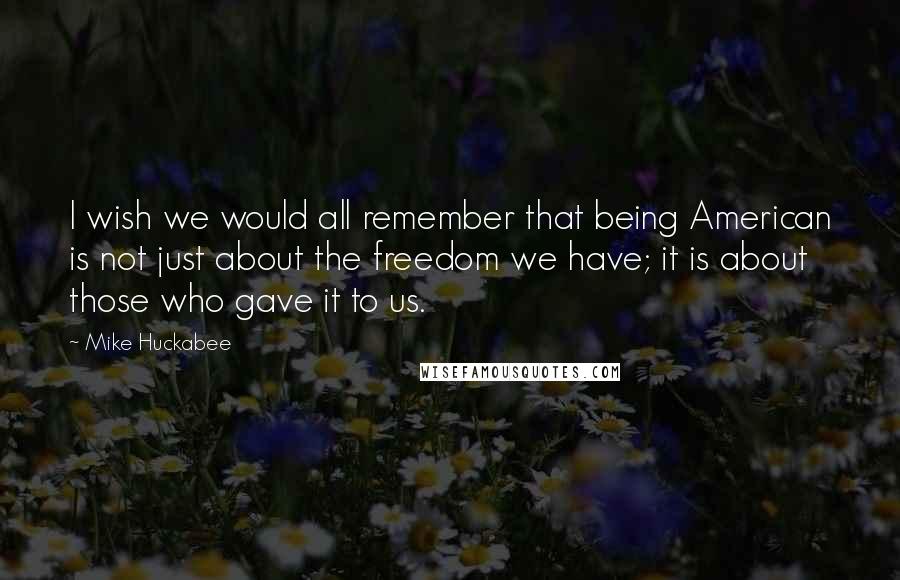 Mike Huckabee Quotes: I wish we would all remember that being American is not just about the freedom we have; it is about those who gave it to us.