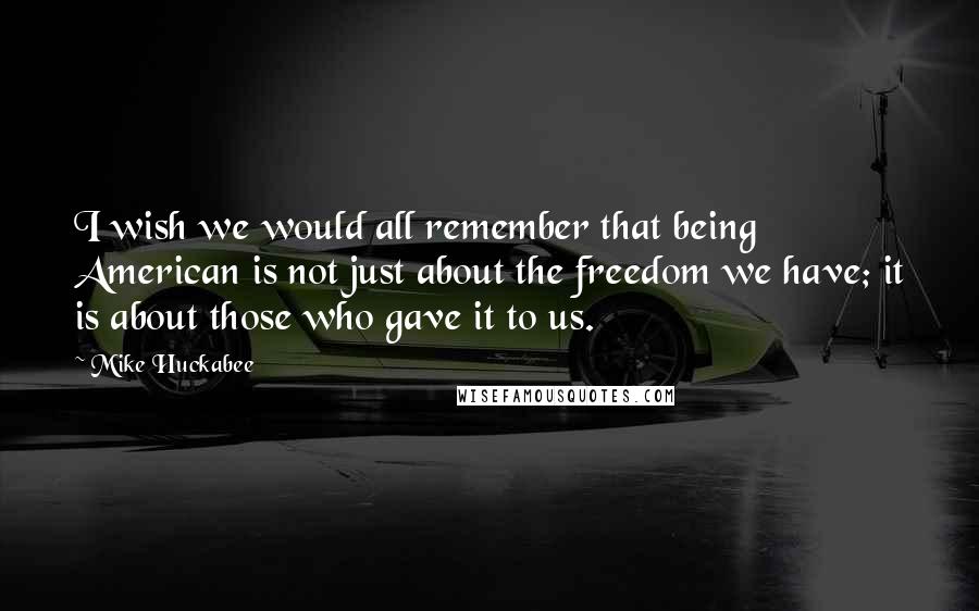 Mike Huckabee Quotes: I wish we would all remember that being American is not just about the freedom we have; it is about those who gave it to us.