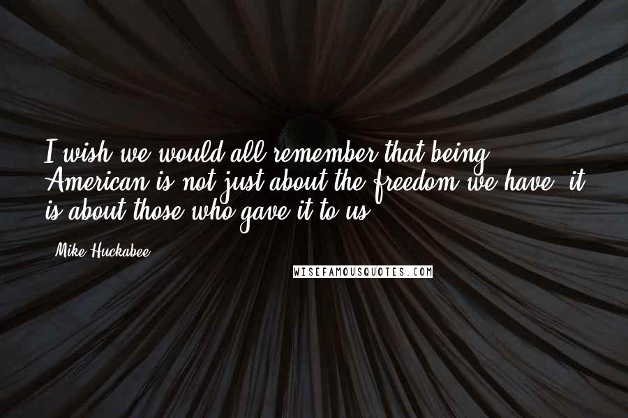 Mike Huckabee Quotes: I wish we would all remember that being American is not just about the freedom we have; it is about those who gave it to us.