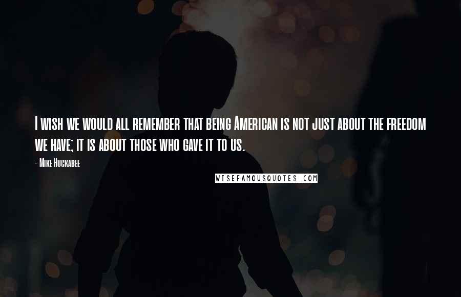 Mike Huckabee Quotes: I wish we would all remember that being American is not just about the freedom we have; it is about those who gave it to us.