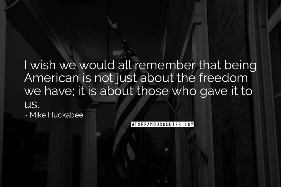 Mike Huckabee Quotes: I wish we would all remember that being American is not just about the freedom we have; it is about those who gave it to us.