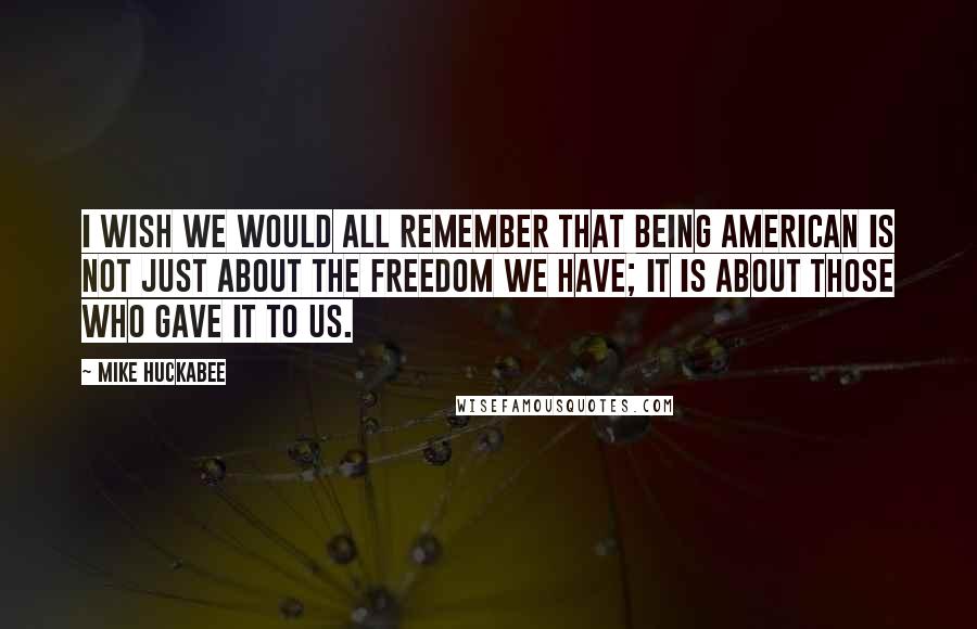 Mike Huckabee Quotes: I wish we would all remember that being American is not just about the freedom we have; it is about those who gave it to us.