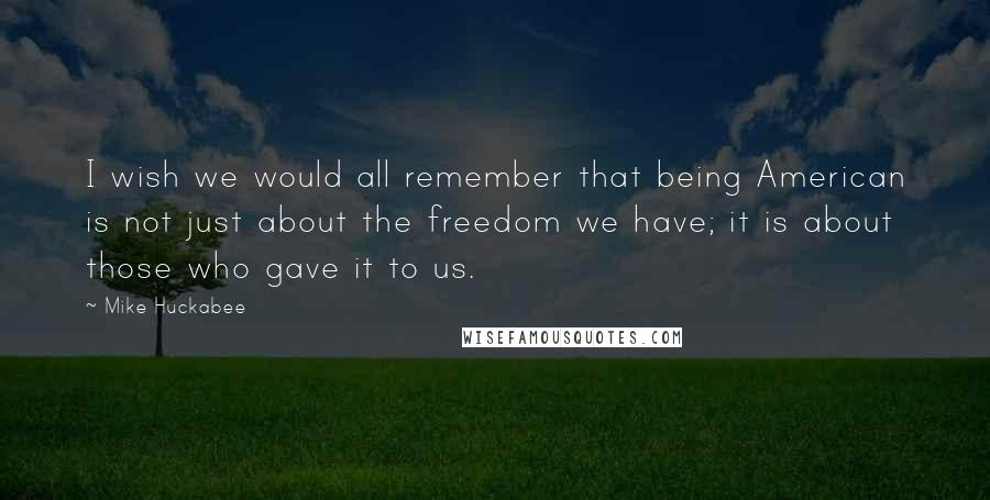 Mike Huckabee Quotes: I wish we would all remember that being American is not just about the freedom we have; it is about those who gave it to us.