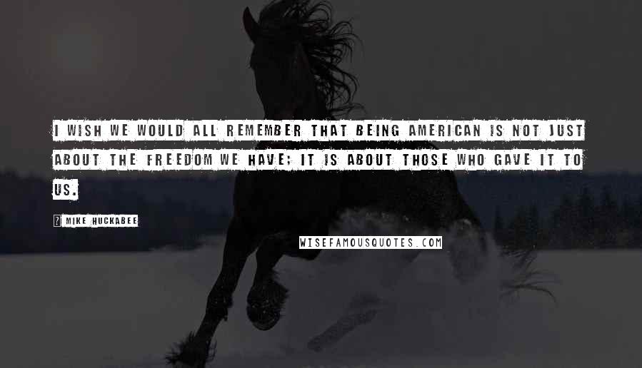 Mike Huckabee Quotes: I wish we would all remember that being American is not just about the freedom we have; it is about those who gave it to us.