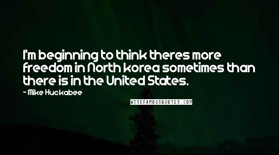 Mike Huckabee Quotes: I'm beginning to think theres more freedom in North korea sometimes than there is in the United States.