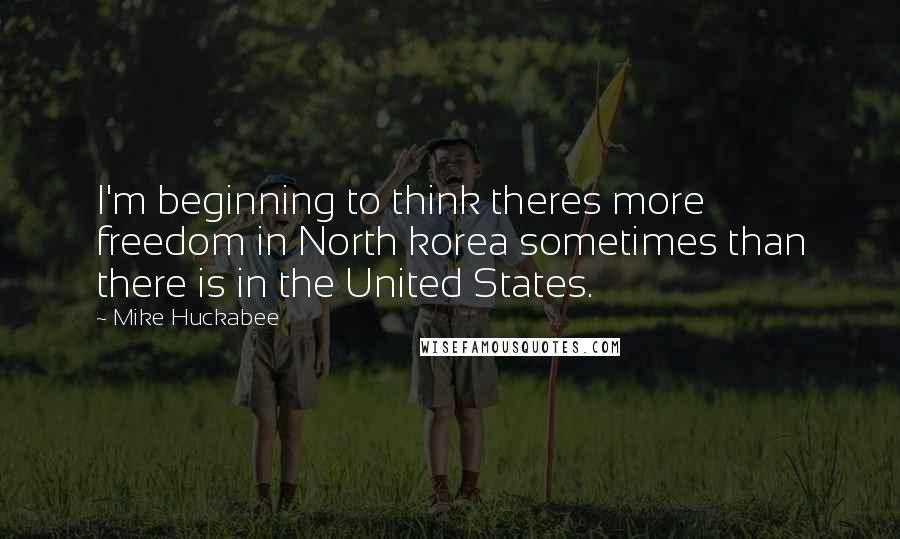 Mike Huckabee Quotes: I'm beginning to think theres more freedom in North korea sometimes than there is in the United States.