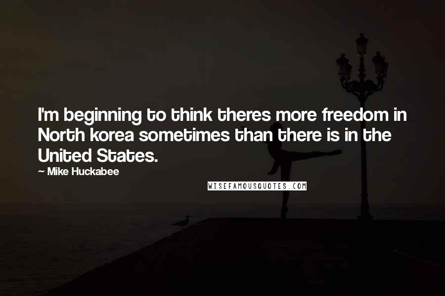 Mike Huckabee Quotes: I'm beginning to think theres more freedom in North korea sometimes than there is in the United States.