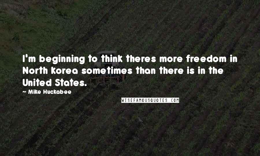 Mike Huckabee Quotes: I'm beginning to think theres more freedom in North korea sometimes than there is in the United States.