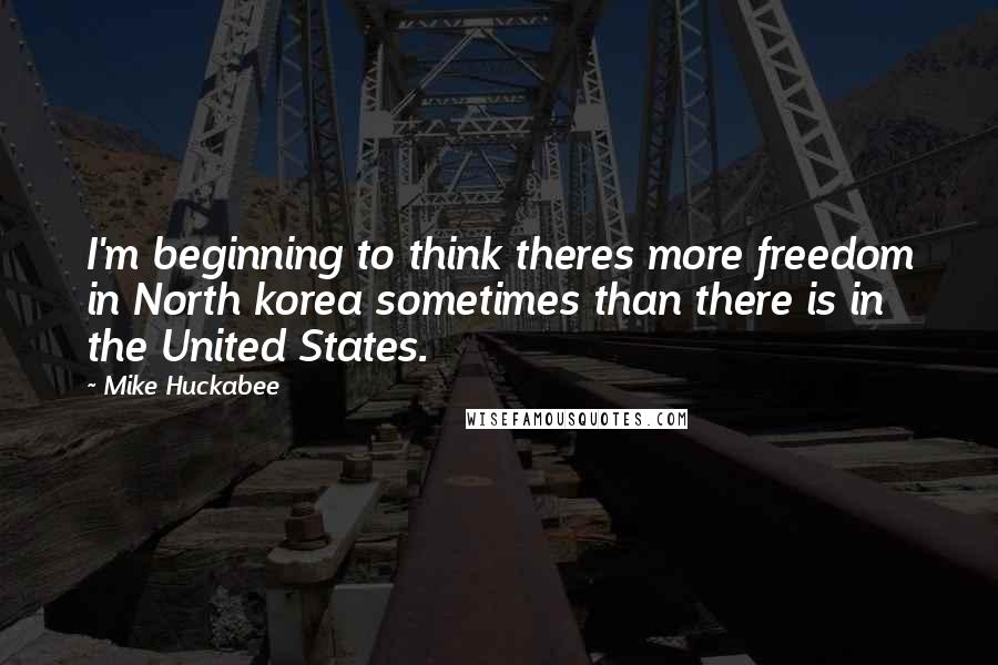 Mike Huckabee Quotes: I'm beginning to think theres more freedom in North korea sometimes than there is in the United States.