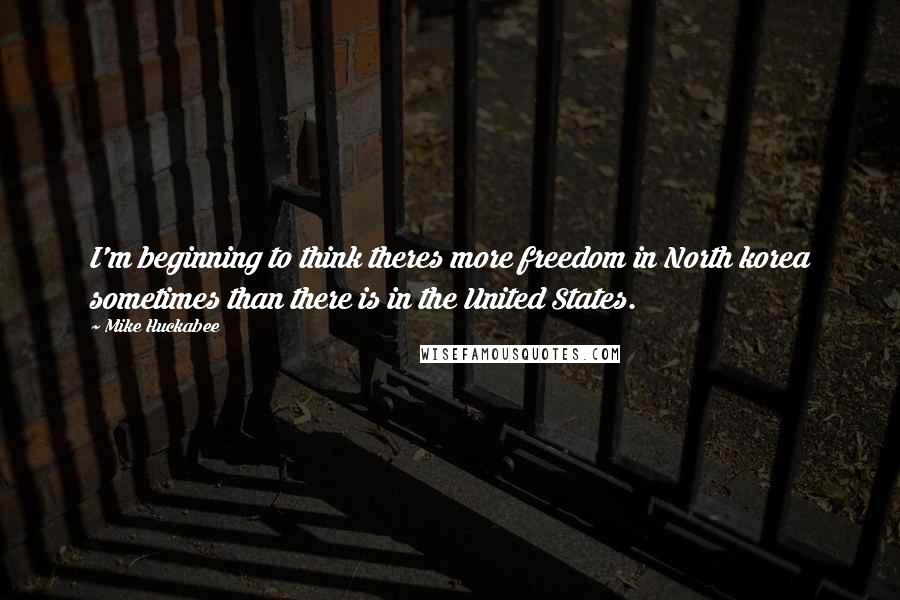 Mike Huckabee Quotes: I'm beginning to think theres more freedom in North korea sometimes than there is in the United States.