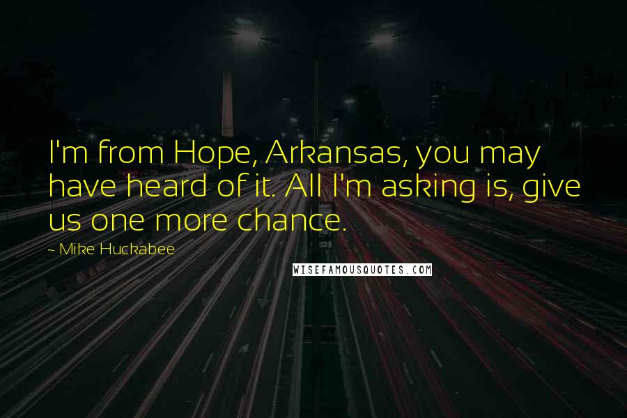 Mike Huckabee Quotes: I'm from Hope, Arkansas, you may have heard of it. All I'm asking is, give us one more chance.