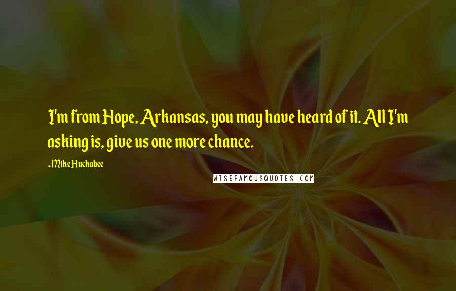 Mike Huckabee Quotes: I'm from Hope, Arkansas, you may have heard of it. All I'm asking is, give us one more chance.
