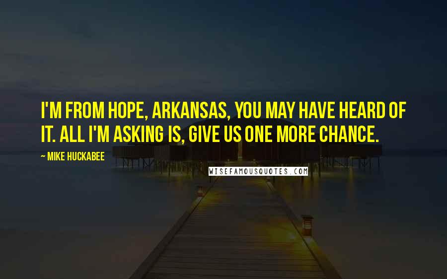 Mike Huckabee Quotes: I'm from Hope, Arkansas, you may have heard of it. All I'm asking is, give us one more chance.
